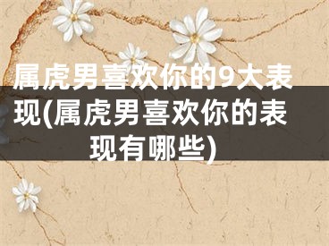 属虎男喜欢你的9大表现(属虎男喜欢你的表现有哪些)