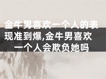 金牛男喜欢一个人的表现准到爆,金牛男喜欢一个人会欺负她吗