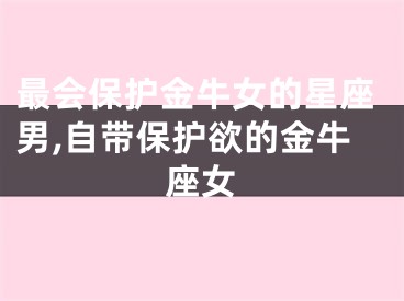 最会保护金牛女的星座男,自带保护欲的金牛座女