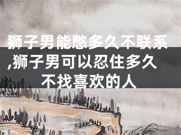 狮子男能憋多久不联系,狮子男可以忍住多久不找喜欢的人