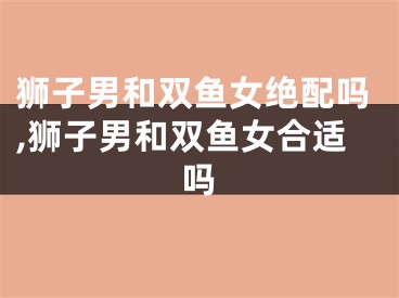 狮子男和双鱼女绝配吗,狮子男和双鱼女合适吗