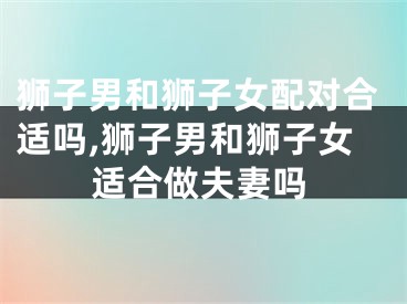 狮子男和狮子女配对合适吗,狮子男和狮子女适合做夫妻吗