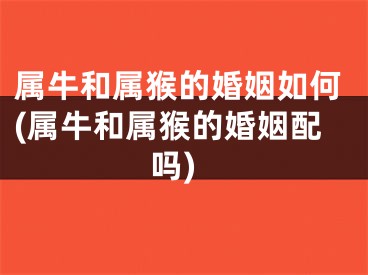 属牛和属猴的婚姻如何(属牛和属猴的婚姻配吗)