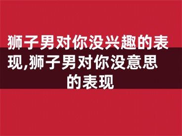 狮子男对你没兴趣的表现,狮子男对你没意思的表现