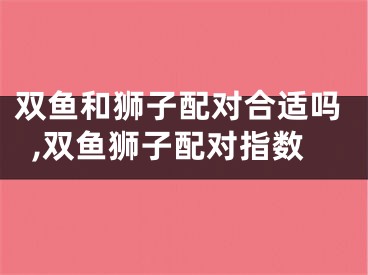 双鱼和狮子配对合适吗,双鱼狮子配对指数