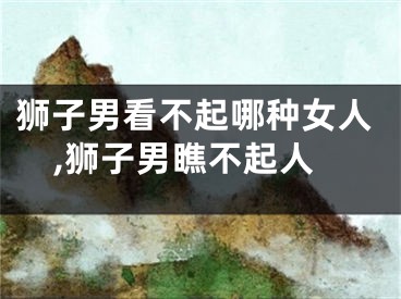 狮子男看不起哪种女人,狮子男瞧不起人