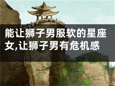 能让狮子男服软的星座女,让狮子男有危机感
