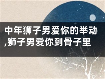 中年狮子男爱你的举动,狮子男爱你到骨子里