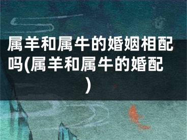 属羊和属牛的婚姻相配吗(属羊和属牛的婚配)