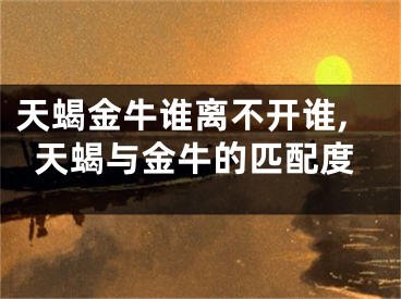 天蝎金牛谁离不开谁,天蝎与金牛的匹配度