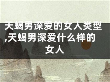 天蝎男深爱的女人类型,天蝎男深爱什么样的女人