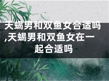 天蝎男和双鱼女合适吗,天蝎男和双鱼女在一起合适吗