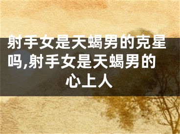 射手女是天蝎男的克星吗,射手女是天蝎男的心上人