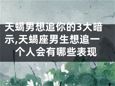 天蝎男想追你的3大暗示,天蝎座男生想追一个人会有哪些表现