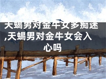 天蝎男对金牛女多痴迷,天蝎男对金牛女会入心吗