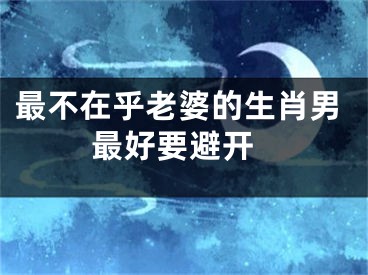 最不在乎老婆的生肖男 最好要避开