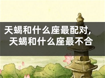 天蝎和什么座最配对,天蝎和什么座最不合