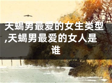 天蝎男最爱的女生类型,天蝎男最爱的女人是谁