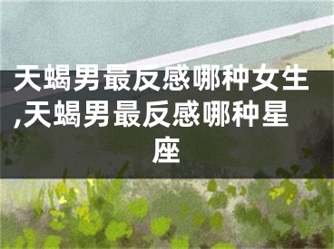 天蝎男最反感哪种女生,天蝎男最反感哪种星座
