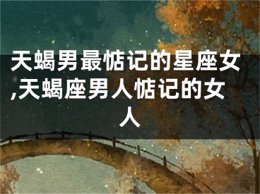 天蝎男最惦记的星座女,天蝎座男人惦记的女人