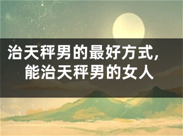 治天秤男的最好方式,能治天秤男的女人