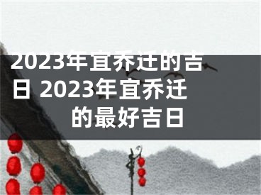 2023年宜乔迁的吉日 2023年宜乔迁的最好吉日