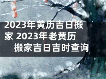 2023年黄历吉日搬家 2023年老黄历搬家吉日吉时查询