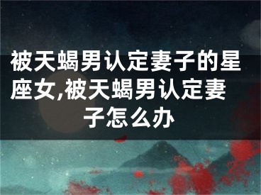 被天蝎男认定妻子的星座女,被天蝎男认定妻子怎么办