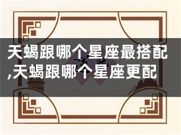 天蝎跟哪个星座最搭配,天蝎跟哪个星座更配
