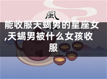 能收服天蝎男的星座女,天蝎男被什么女孩收服
