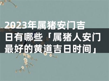 2023年属猪安门吉日有哪些「属猪人安门最好的黄道吉日时间」