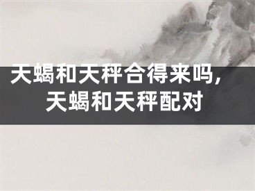 天蝎和天秤合得来吗,天蝎和天秤配对
