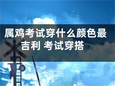 属鸡考试穿什么颜色最吉利 考试穿搭