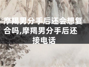 摩羯男分手后还会想复合吗,摩羯男分手后还接电话