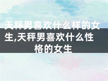 天秤男喜欢什么样的女生,天秤男喜欢什么性格的女生