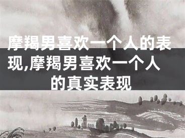 摩羯男喜欢一个人的表现,摩羯男喜欢一个人的真实表现