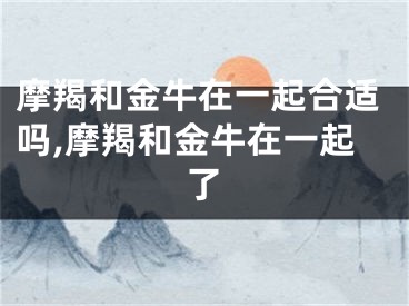 摩羯和金牛在一起合适吗,摩羯和金牛在一起了