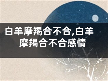 白羊摩羯合不合,白羊摩羯合不合感情