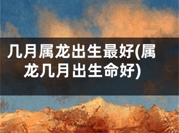 几月属龙出生最好(属龙几月出生命好)