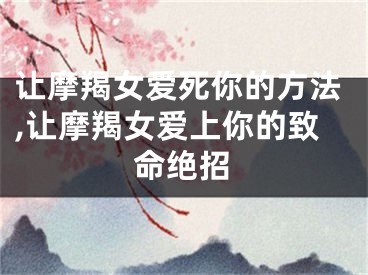 让摩羯女爱死你的方法,让摩羯女爱上你的致命绝招
