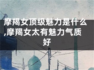 摩羯女顶级魅力是什么,摩羯女太有魅力气质好