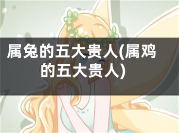 属兔的五大贵人(属鸡的五大贵人)