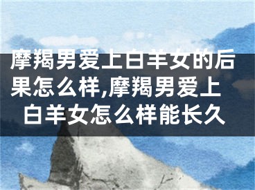 摩羯男爱上白羊女的后果怎么样,摩羯男爱上白羊女怎么样能长久