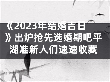 《2023年结婚吉日》出炉抢先选婚期吧平湖准新人们速速收藏
