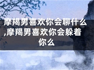摩羯男喜欢你会聊什么,摩羯男喜欢你会躲着你么
