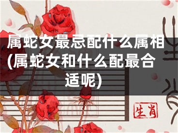 属蛇女最忌配什么属相(属蛇女和什么配最合适呢)