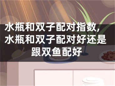 水瓶和双子配对指数,水瓶和双子配对好还是跟双鱼配好