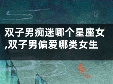 双子男痴迷哪个星座女,双子男偏爱哪类女生