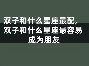 双子和什么星座最配,双子和什么星座最容易成为朋友