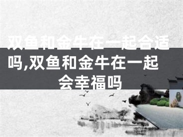 双鱼和金牛在一起合适吗,双鱼和金牛在一起会幸福吗